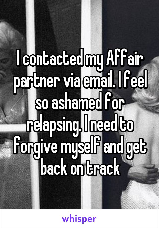 I contacted my Affair partner via email. I feel so ashamed for relapsing. I need to forgive myself and get back on track