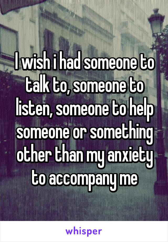 I wish i had someone to talk to, someone to listen, someone to help someone or something other than my anxiety to accompany me