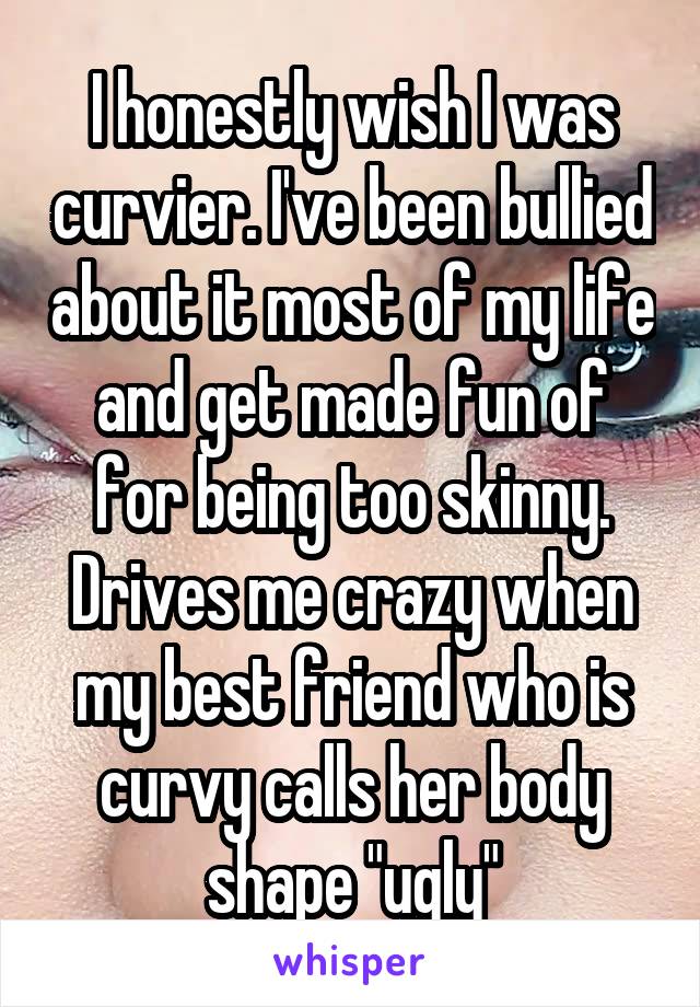 I honestly wish I was curvier. I've been bullied about it most of my life and get made fun of for being too skinny. Drives me crazy when my best friend who is curvy calls her body shape "ugly"