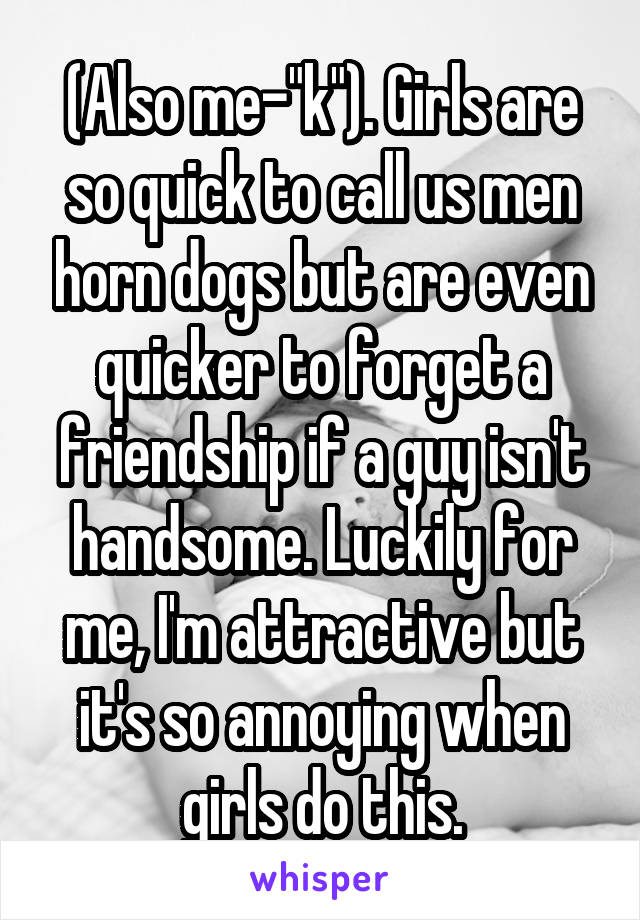 (Also me-"k"). Girls are so quick to call us men horn dogs but are even quicker to forget a friendship if a guy isn't handsome. Luckily for me, I'm attractive but it's so annoying when girls do this.