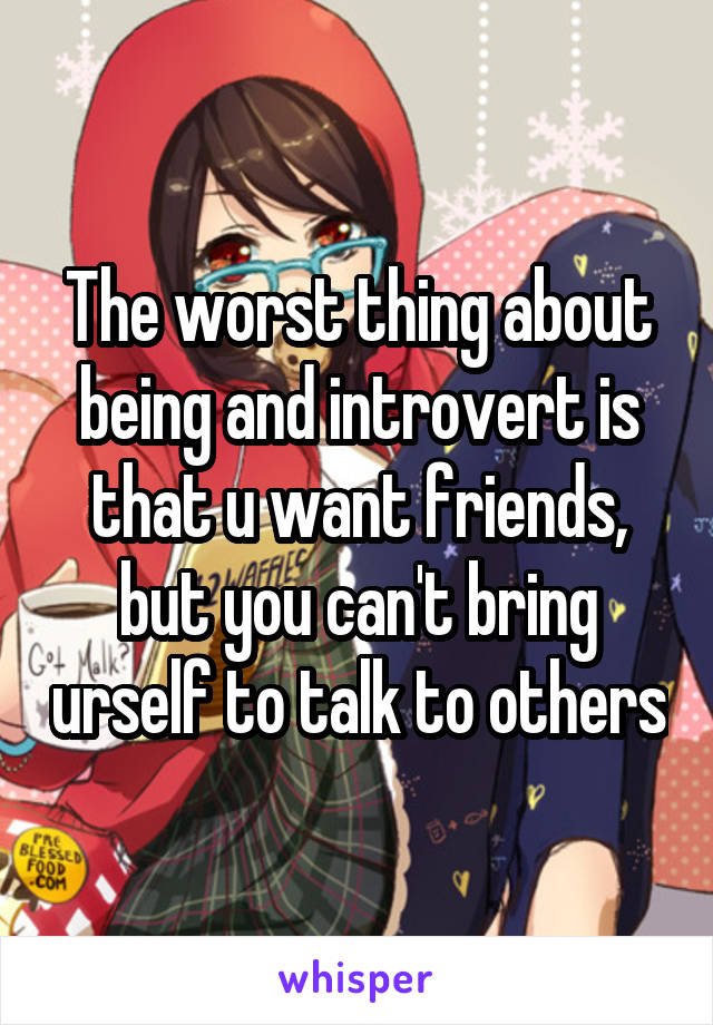 The worst thing about being and introvert is that u want friends, but you can't bring urself to talk to others