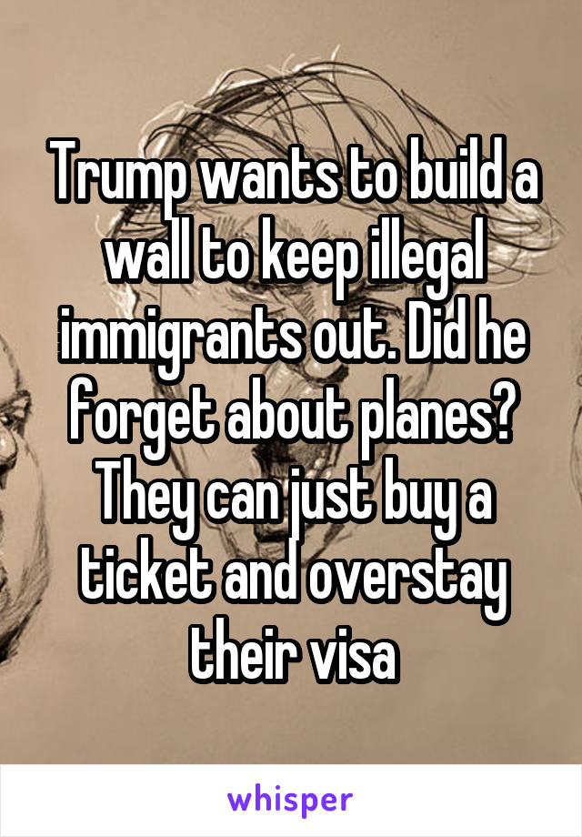 Trump wants to build a wall to keep illegal immigrants out. Did he forget about planes? They can just buy a ticket and overstay their visa