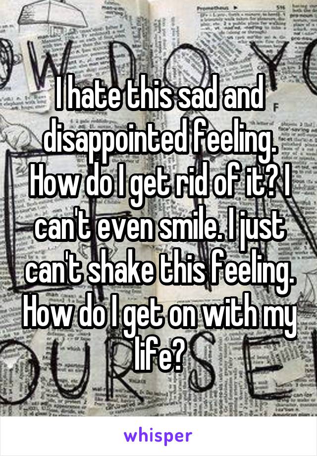 I hate this sad and disappointed feeling. How do I get rid of it? I can't even smile. I just can't shake this feeling. How do I get on with my life?