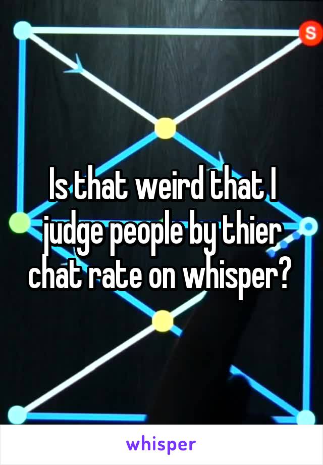 Is that weird that I judge people by thier chat rate on whisper? 