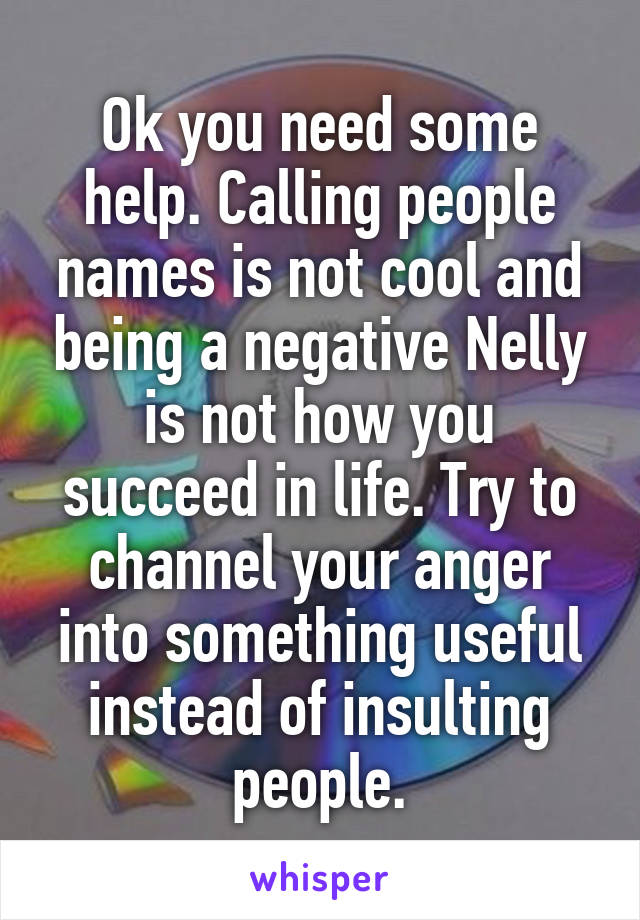 Ok you need some help. Calling people names is not cool and being a negative Nelly is not how you succeed in life. Try to channel your anger into something useful instead of insulting people.