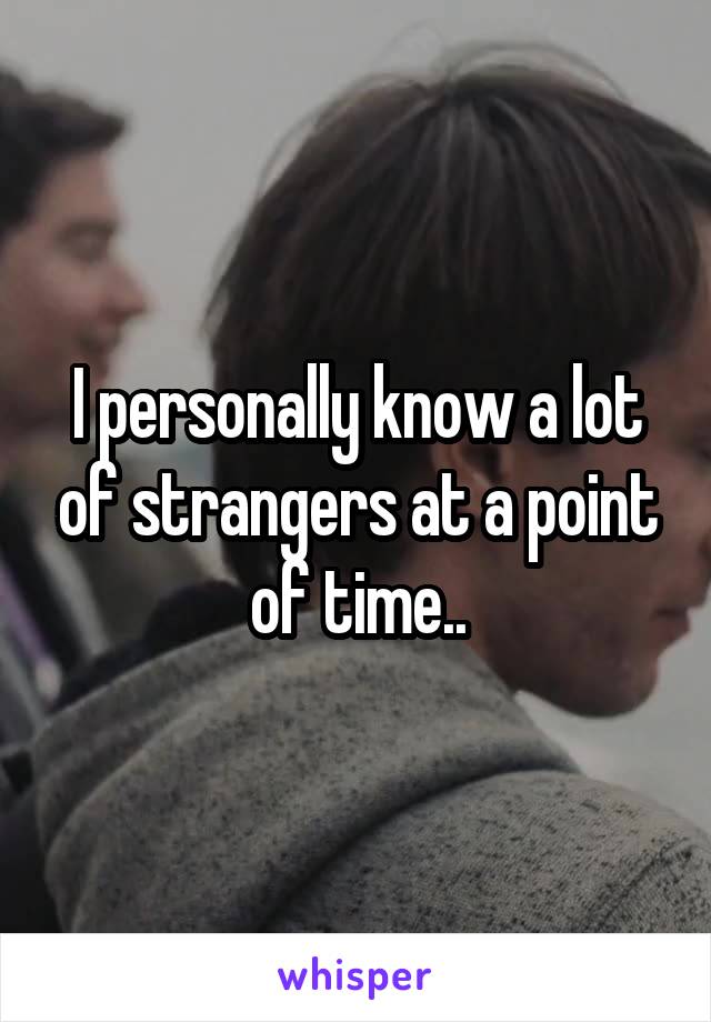 I personally know a lot of strangers at a point of time..