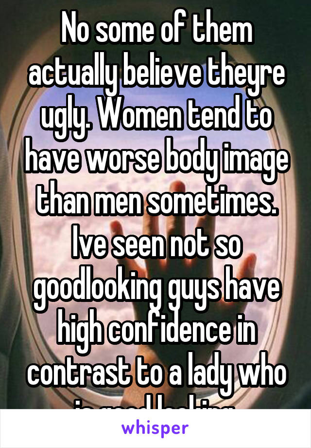 No some of them actually believe theyre ugly. Women tend to have worse body image than men sometimes. Ive seen not so goodlooking guys have high confidence in contrast to a lady who is good looking.