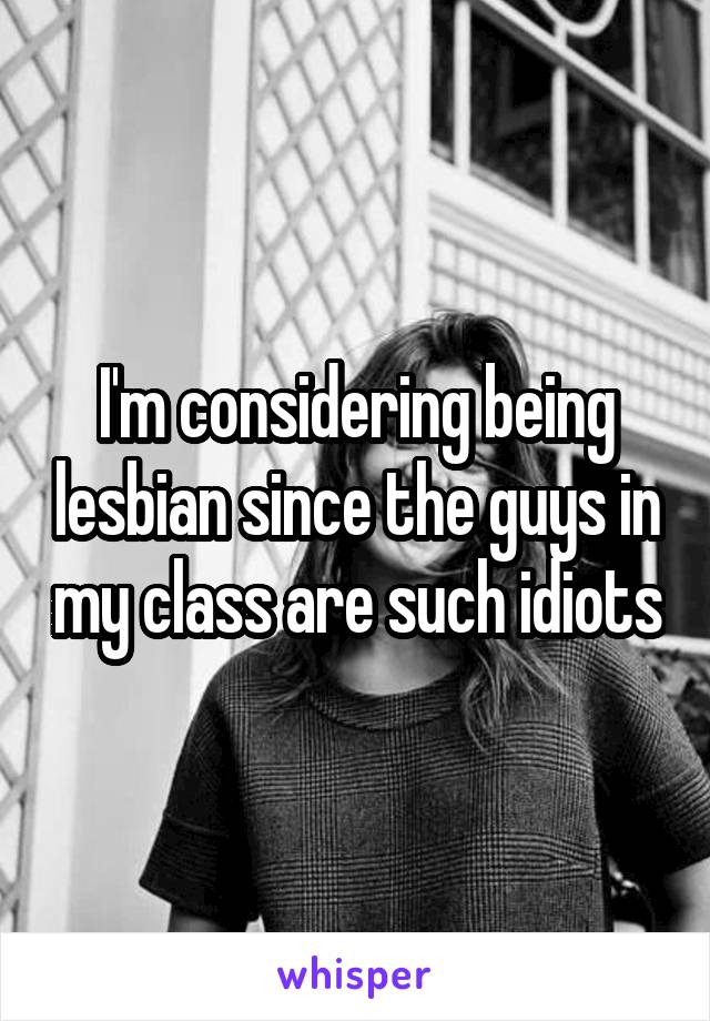 I'm considering being lesbian since the guys in my class are such idiots