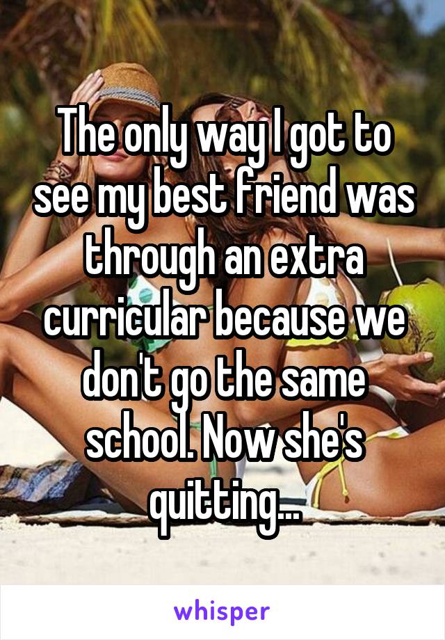 The only way I got to see my best friend was through an extra curricular because we don't go the same school. Now she's quitting...