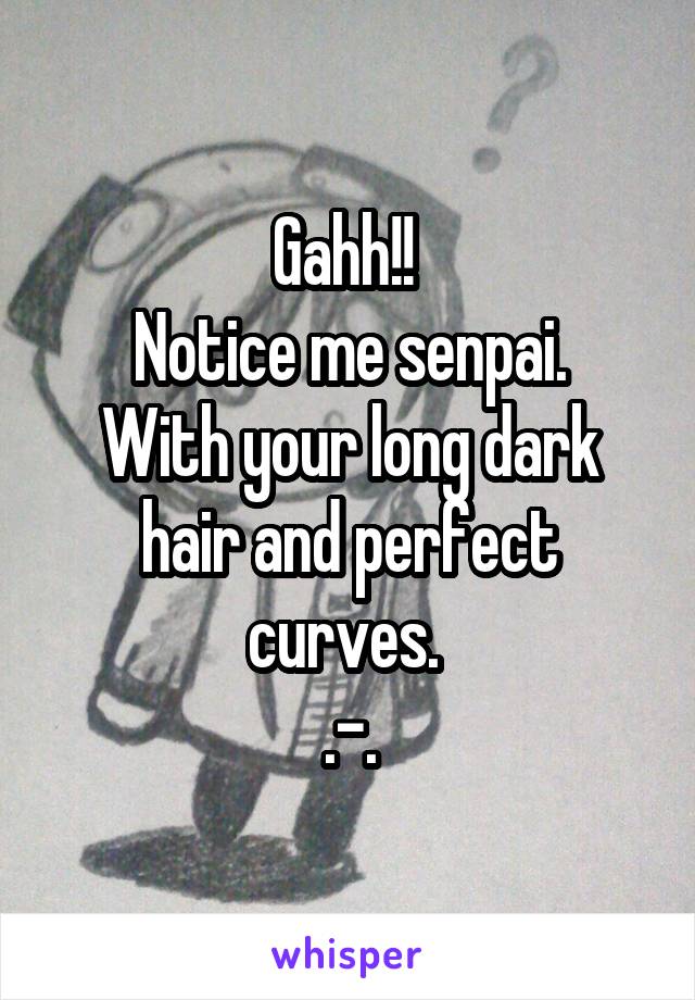 Gahh!! 
Notice me senpai.
With your long dark hair and perfect curves. 
.-.