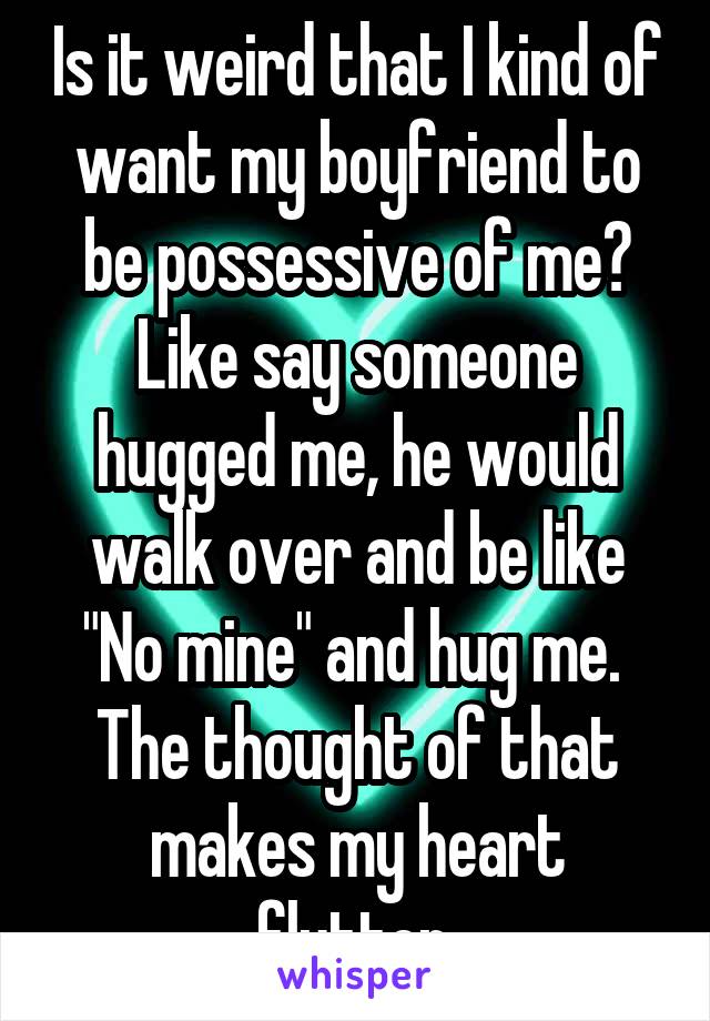 Is it weird that I kind of want my boyfriend to be possessive of me? Like say someone hugged me, he would walk over and be like "No mine" and hug me. 
The thought of that makes my heart flutter.