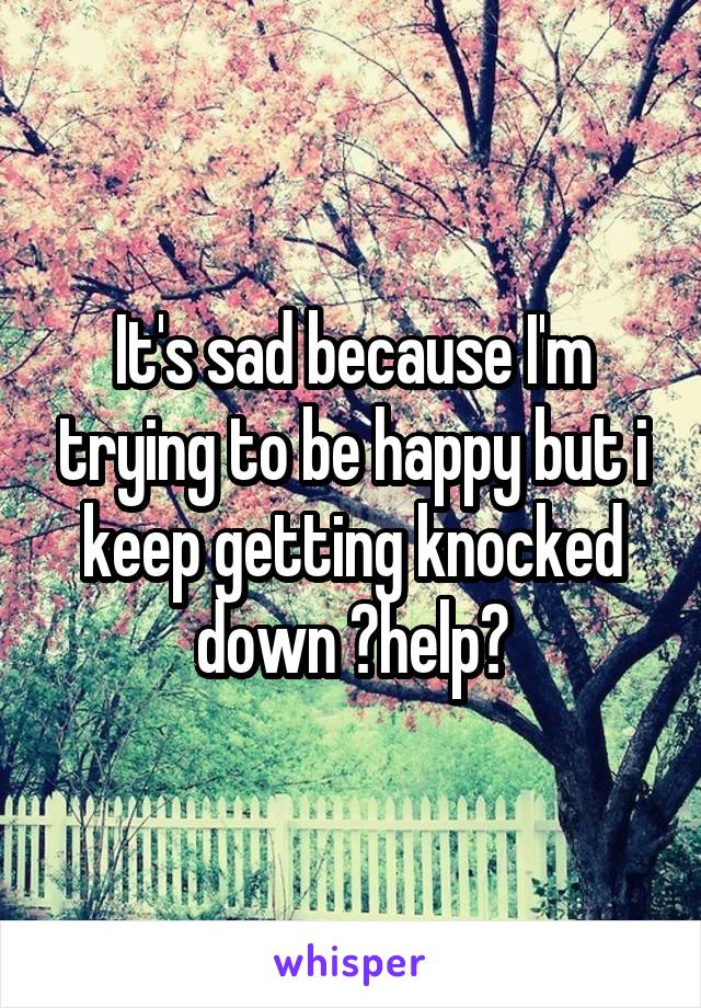 It's sad because I'm trying to be happy but i keep getting knocked down ?help?