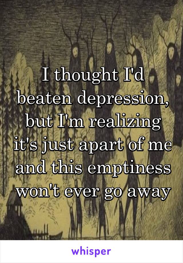 I thought I'd beaten depression, but I'm realizing it's just apart of me and this emptiness won't ever go away