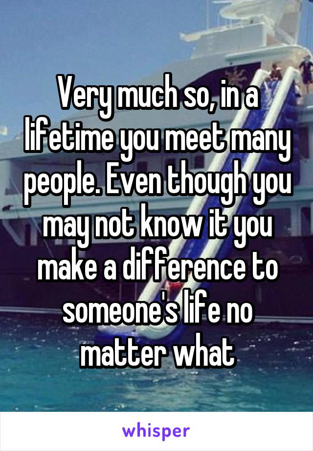 Very much so, in a lifetime you meet many people. Even though you may not know it you make a difference to someone's life no matter what