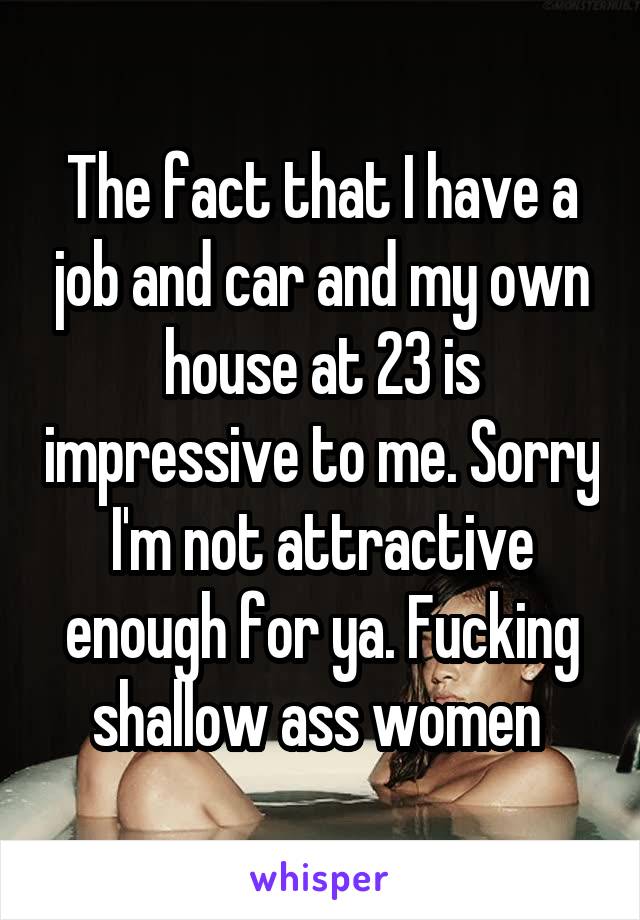 The fact that I have a job and car and my own house at 23 is impressive to me. Sorry I'm not attractive enough for ya. Fucking shallow ass women 