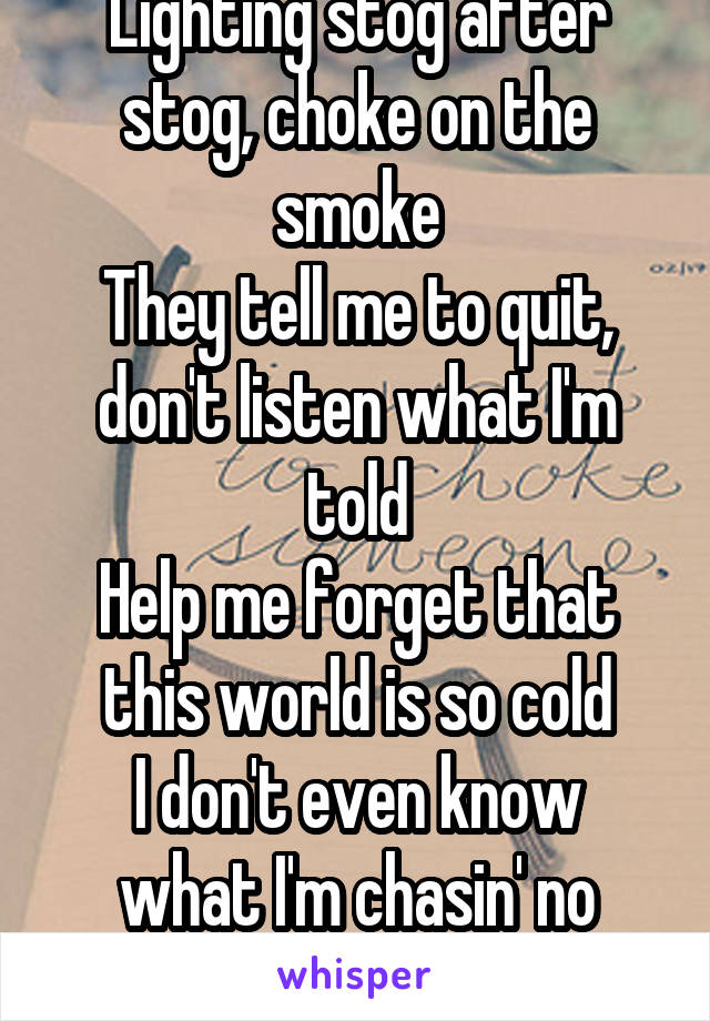 Lighting stog after stog, choke on the smoke
They tell me to quit, don't listen what I'm told
Help me forget that this world is so cold
I don't even know what I'm chasin' no more