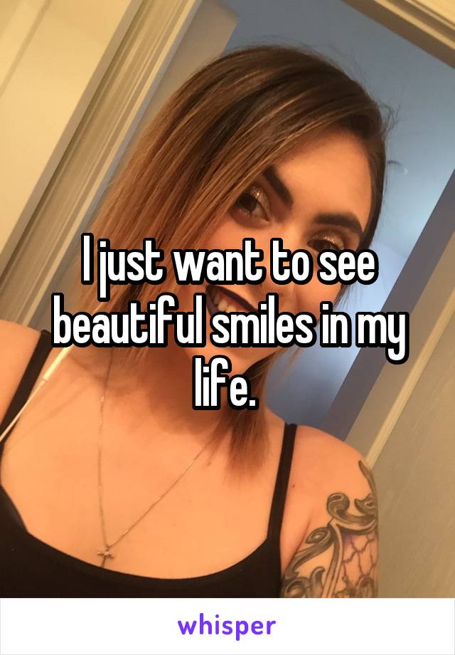 I just want to see beautiful smiles in my life. 