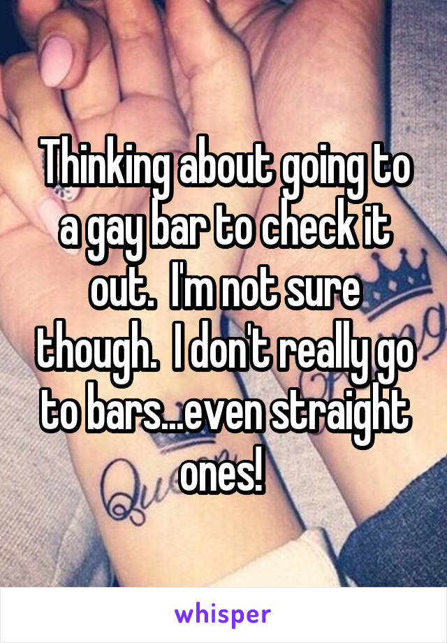 Thinking about going to a gay bar to check it out.  I'm not sure though.  I don't really go to bars...even straight ones! 