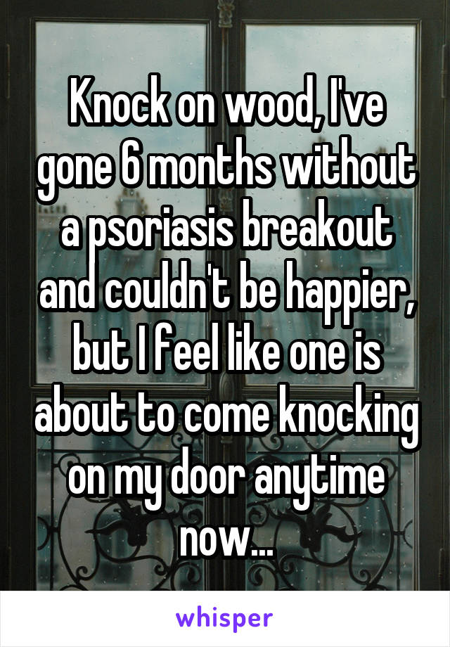 Knock on wood, I've gone 6 months without a psoriasis breakout and couldn't be happier, but I feel like one is about to come knocking on my door anytime now...