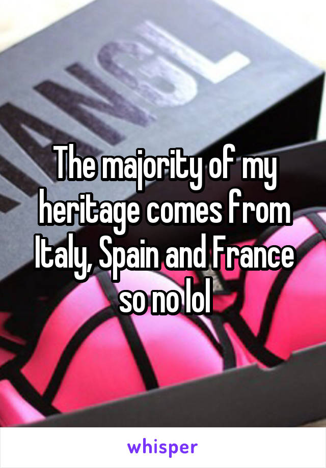 The majority of my heritage comes from Italy, Spain and France so no lol