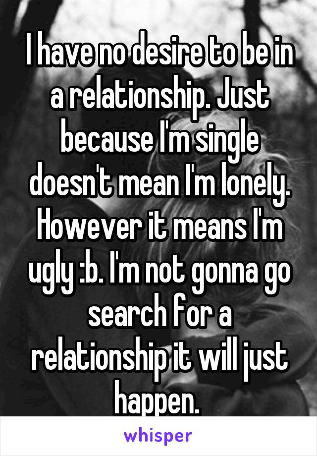 I have no desire to be in a relationship. Just because I'm single doesn't mean I'm lonely. However it means I'm ugly :b. I'm not gonna go search for a relationship it will just happen. 