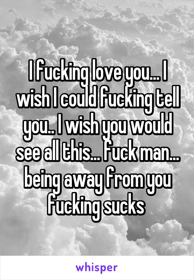 I fucking love you... I wish I could fucking tell you.. I wish you would see all this... fuck man... being away from you fucking sucks 