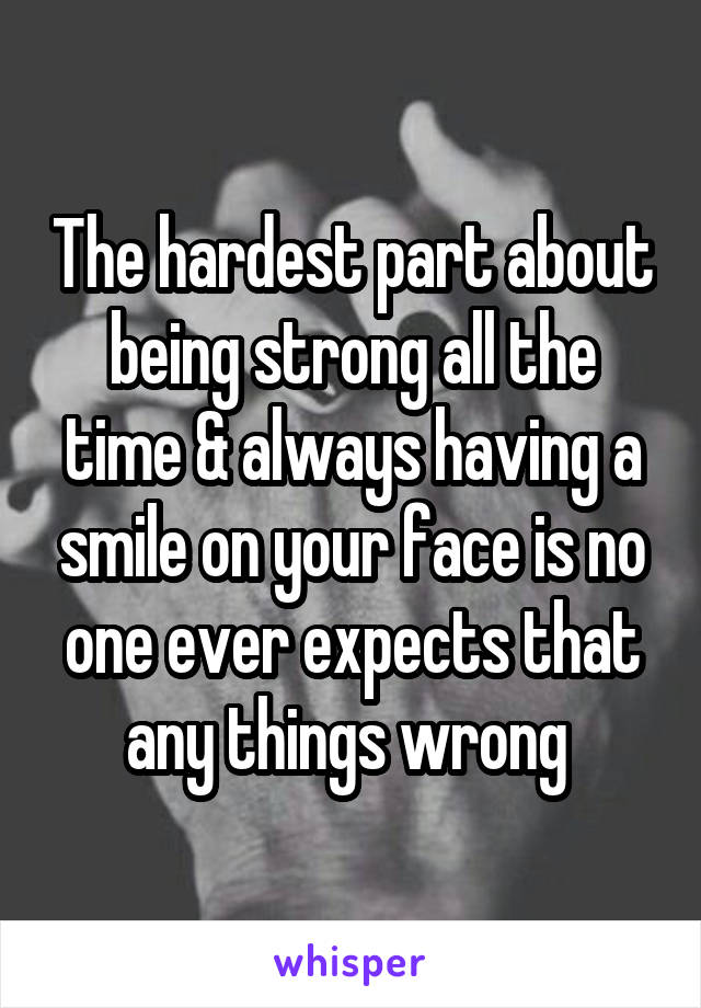 The hardest part about being strong all the time & always having a smile on your face is no one ever expects that any things wrong 