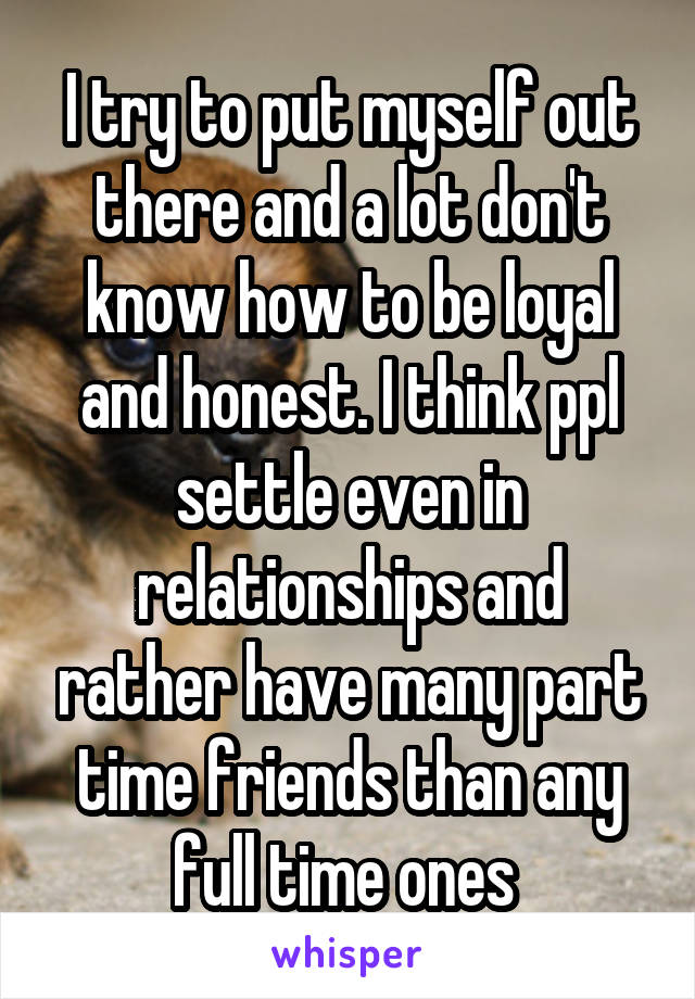 I try to put myself out there and a lot don't know how to be loyal and honest. I think ppl settle even in relationships and rather have many part time friends than any full time ones 