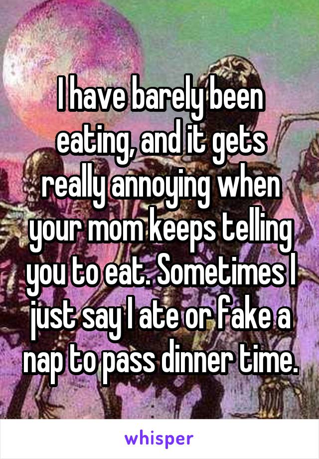 I have barely been eating, and it gets really annoying when your mom keeps telling you to eat. Sometimes I just say I ate or fake a nap to pass dinner time.