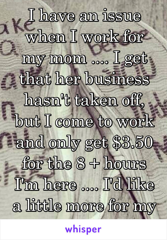 I have an issue when I work for my mom .... I get that her business hasn't taken off, but I come to work and only get $3.50 for the 8 + hours I'm here .... I'd like a little more for my time...