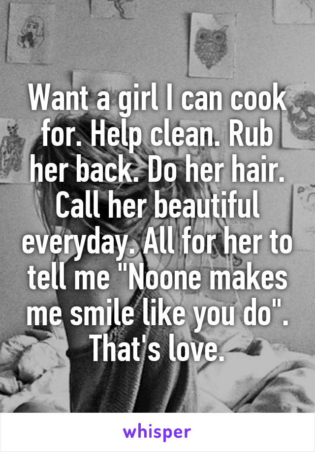 Want a girl I can cook for. Help clean. Rub her back. Do her hair. Call her beautiful everyday. All for her to tell me "Noone makes me smile like you do". That's love.