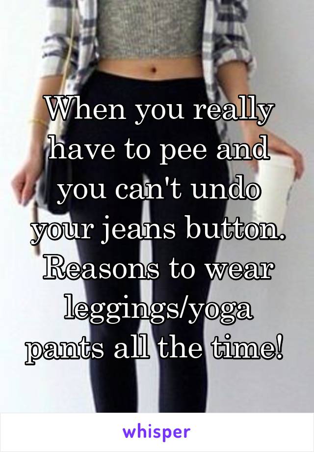 When you really have to pee and you can't undo your jeans button. Reasons to wear leggings/yoga pants all the time! 