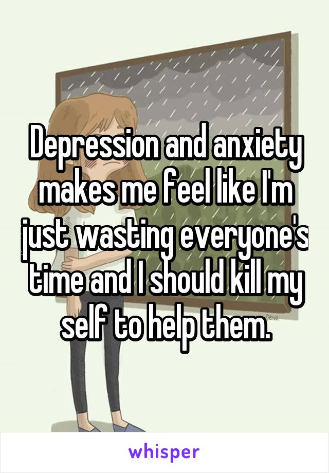 Depression and anxiety makes me feel like I'm just wasting everyone's time and I should kill my self to help them.