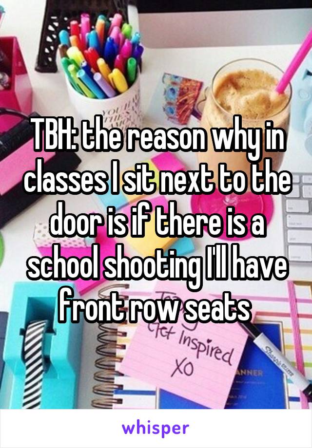 TBH: the reason why in classes I sit next to the door is if there is a school shooting I'll have front row seats 