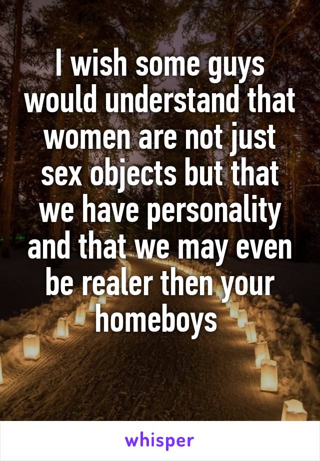 I wish some guys would understand that women are not just sex objects but that we have personality and that we may even be realer then your homeboys 

