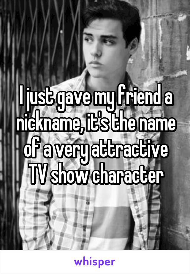 I just gave my friend a nickname, it's the name of a very attractive TV show character