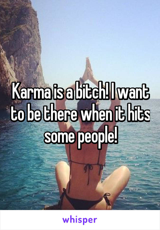 Karma is a bitch! I want to be there when it hits some people!