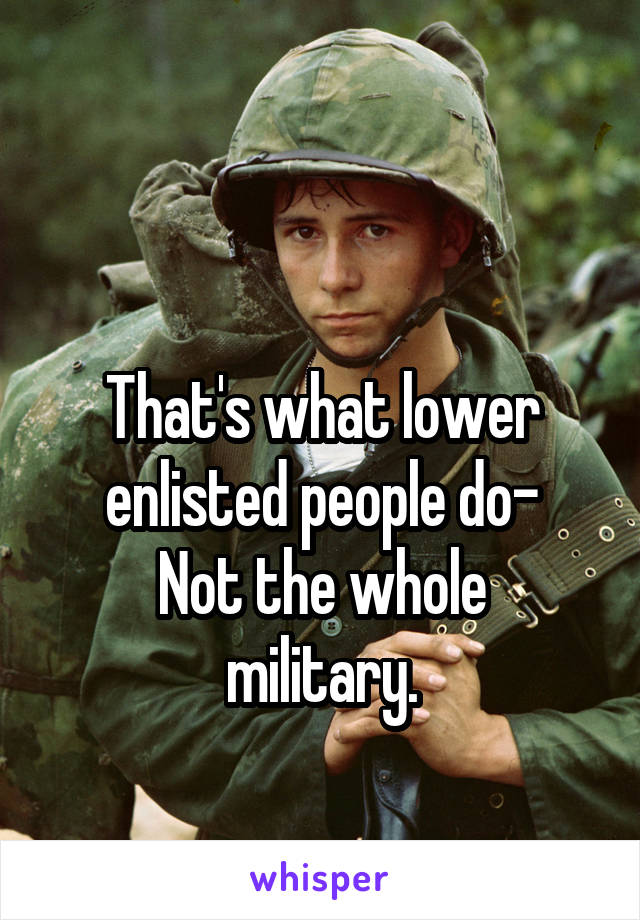 

That's what lower enlisted people do-
Not the whole military.