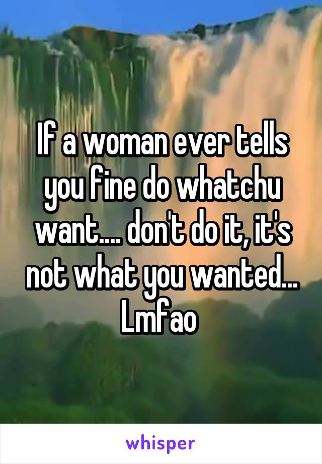 If a woman ever tells you fine do whatchu want.... don't do it, it's not what you wanted... Lmfao 