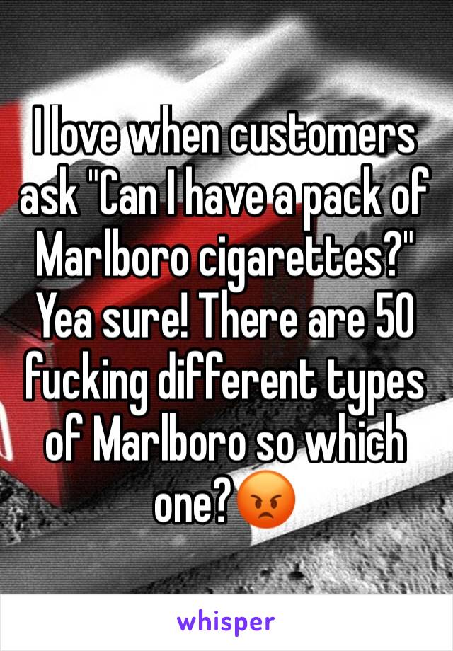 I love when customers ask "Can I have a pack of Marlboro cigarettes?" Yea sure! There are 50 fucking different types of Marlboro so which one?😡