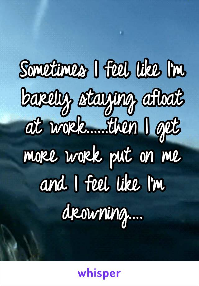 Sometimes I feel like I'm barely staying afloat at work......then I get more work put on me and I feel like I'm drowning....