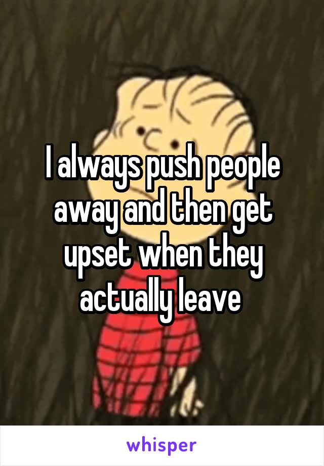 I always push people away and then get upset when they actually leave 