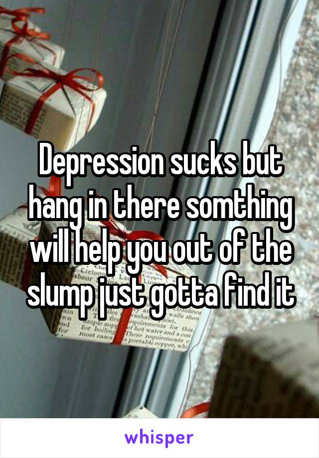 Depression sucks but hang in there somthing will help you out of the slump just gotta find it