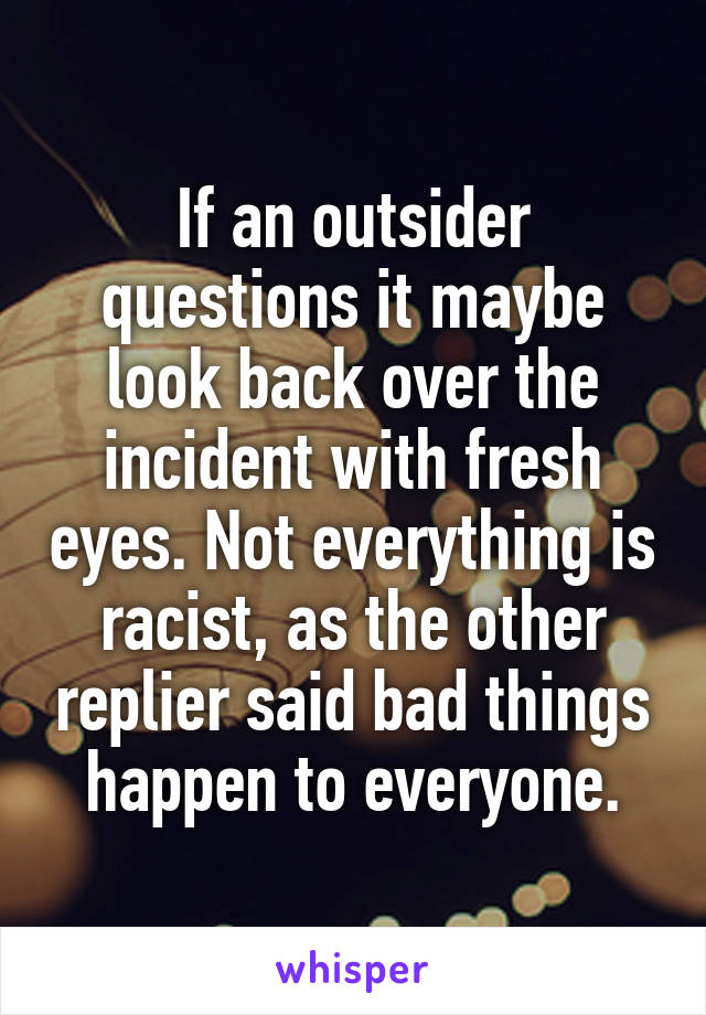 If an outsider questions it maybe look back over the incident with fresh eyes. Not everything is racist, as the other replier said bad things happen to everyone.