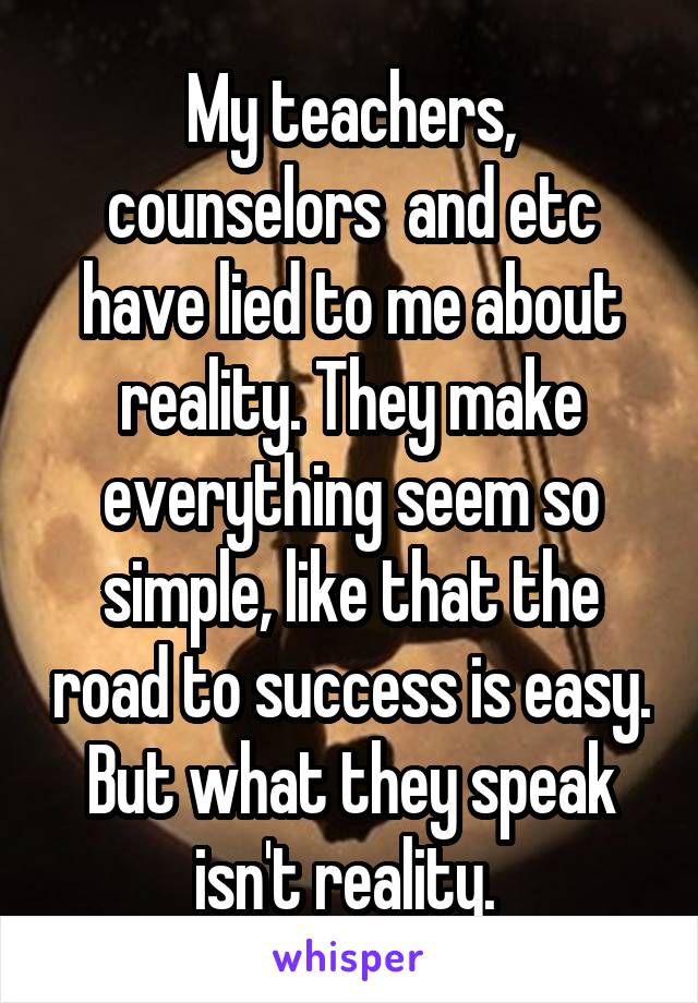 My teachers, counselors  and etc have lied to me about reality. They make everything seem so simple, like that the road to success is easy. But what they speak isn't reality. 