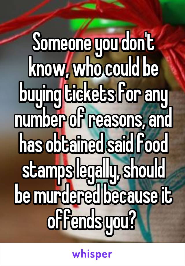 Someone you don't know, who could be buying tickets for any number of reasons, and has obtained said food stamps legally, should be murdered because it offends you? 