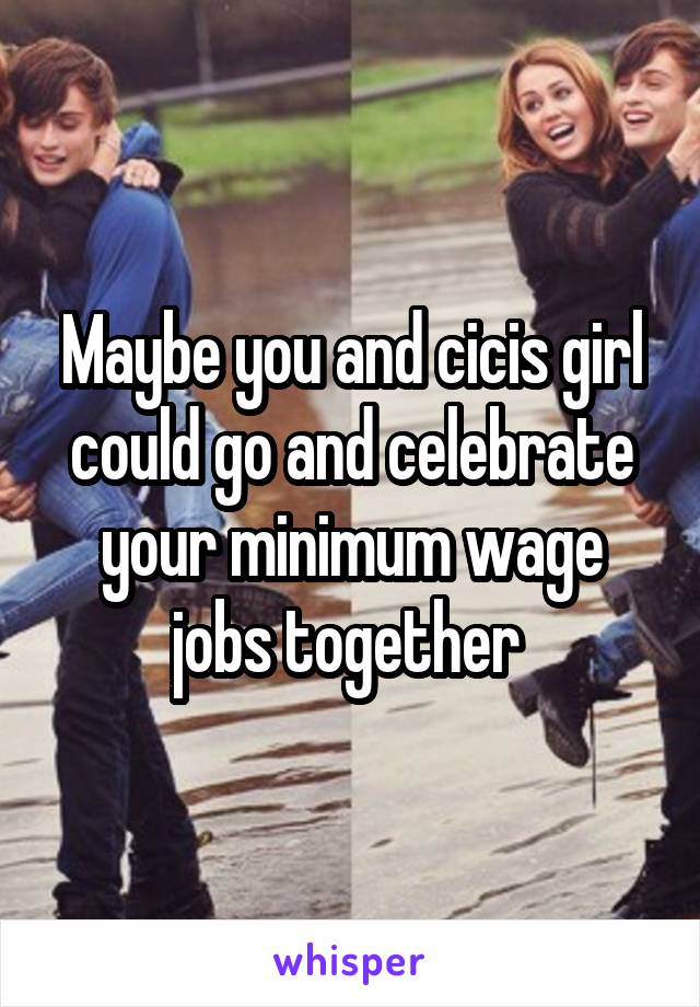 Maybe you and cicis girl could go and celebrate your minimum wage jobs together 