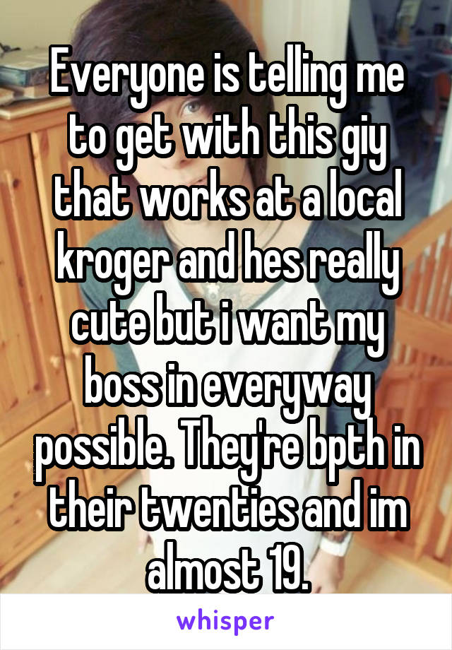 Everyone is telling me to get with this giy that works at a local kroger and hes really cute but i want my boss in everyway possible. They're bpth in their twenties and im almost 19.