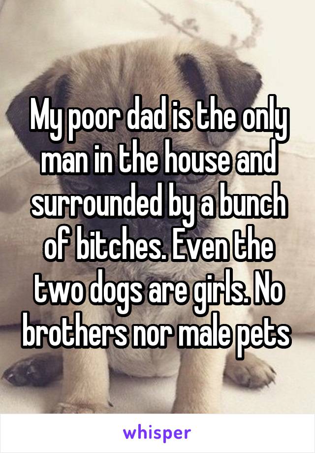 My poor dad is the only man in the house and surrounded by a bunch of bitches. Even the two dogs are girls. No brothers nor male pets 