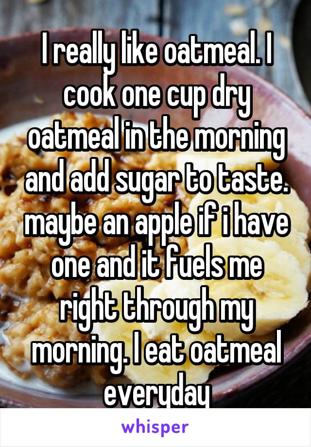 I really like oatmeal. I cook one cup dry oatmeal in the morning and add sugar to taste. maybe an apple if i have one and it fuels me right through my morning. I eat oatmeal everyday